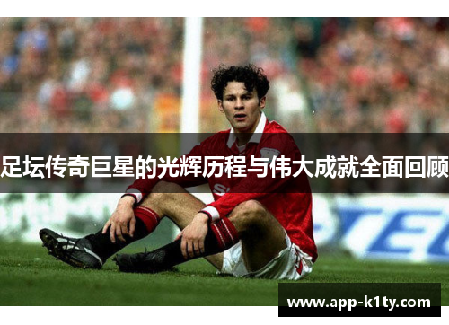 足坛传奇巨星的光辉历程与伟大成就全面回顾