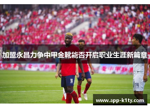 加盟永昌力争中甲金靴能否开启职业生涯新篇章